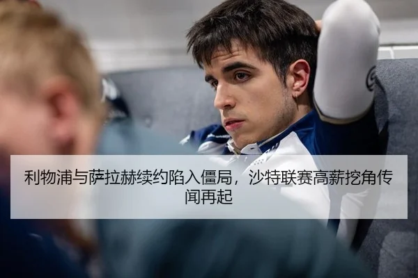利物浦与萨拉赫续约陷入僵局，沙特联赛高薪挖角传闻再起