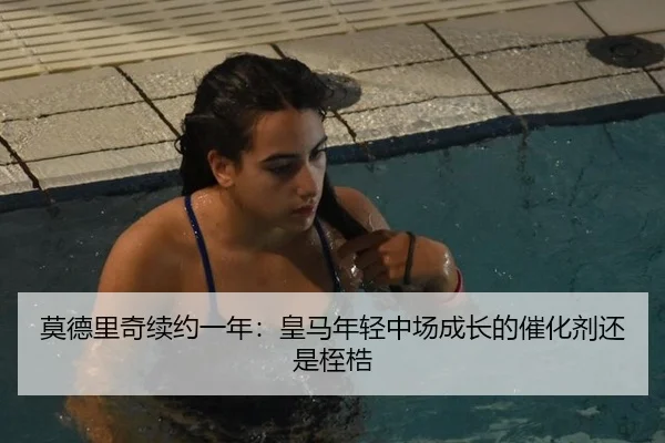 莫德里奇续约一年：皇马年轻中场成长的催化剂还是桎梏