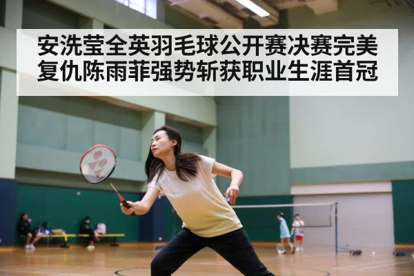 安洗莹全英羽毛球公开赛决赛完美复仇陈雨菲强势斩获职业生涯首冠