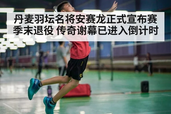 丹麦羽坛名将安赛龙正式宣布赛季末退役 传奇谢幕已进入倒计时